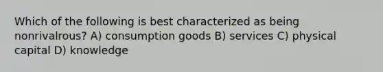 Which of the following is best characterized as being nonrivalrous? A) consumption goods B) services C) physical capital D) knowledge