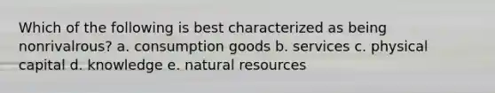 Which of the following is best characterized as being nonrivalrous? a. consumption goods b. services c. physical capital d. knowledge e. natural resources