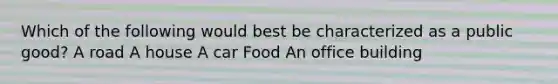 Which of the following would best be characterized as a public good? A road A house A car Food An office building