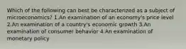 Which of the following can best be characterized as a subject of microeconomics? 1.An examination of an economy's price level 2.An examination of a country's economic growth 3.An examination of consumer behavior 4.An examination of monetary policy