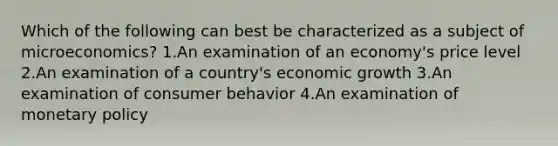 Which of the following can best be characterized as a subject of microeconomics? 1.An examination of an economy's price level 2.An examination of a country's economic growth 3.An examination of consumer behavior 4.An examination of monetary policy