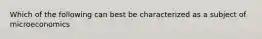 Which of the following can best be characterized as a subject of microeconomics