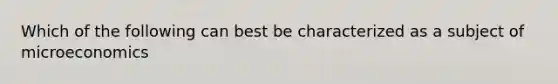 Which of the following can best be characterized as a subject of microeconomics