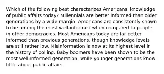 Which of the following best characterizes Americans' knowledge of public affairs today? Millennials are better informed than older generations by a wide margin. Americans are consistently shown to be among the most well-informed when compared to people in other democracies. Most Americans today are far better informed than previous generations, though knowledge levels are still rather low. Misinformation is now at its highest level in the history of polling. Baby boomers have been shown to be the most well-informed generation, while younger generations know little about public affairs.