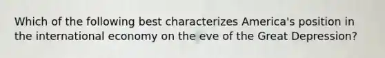 Which of the following best characterizes America's position in the international economy on the eve of the Great Depression?