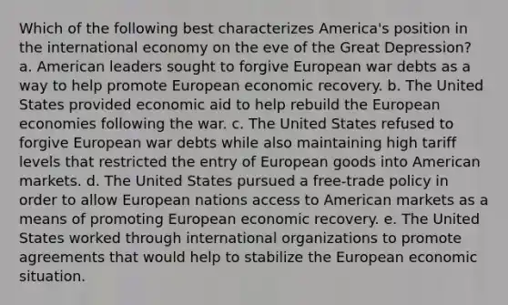 Which of the following best characterizes America's position in the international economy on the eve of the Great Depression? a. American leaders sought to forgive European war debts as a way to help promote European economic recovery. b. The United States provided economic aid to help rebuild the European economies following the war. c. The United States refused to forgive European war debts while also maintaining high tariff levels that restricted the entry of European goods into American markets. d. The United States pursued a free-trade policy in order to allow European nations access to American markets as a means of promoting European economic recovery. e. The United States worked through international organizations to promote agreements that would help to stabilize the European economic situation.