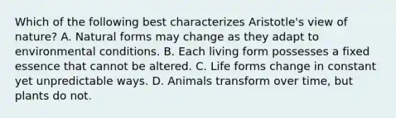 Which of the following best characterizes Aristotle's view of nature? A. Natural forms may change as they adapt to environmental conditions. B. Each living form possesses a fixed essence that cannot be altered. C. Life forms change in constant yet unpredictable ways. D. Animals transform over time, but plants do not.