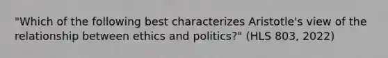 "Which of the following best characterizes Aristotle's view of the relationship between ethics and politics?" (HLS 803, 2022)