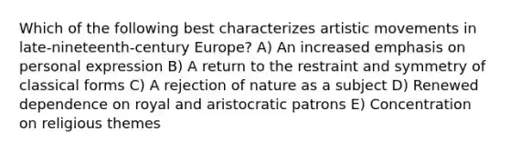 Which of the following best characterizes artistic movements in late-nineteenth-century Europe? A) An increased emphasis on personal expression B) A return to the restraint and symmetry of classical forms C) A rejection of nature as a subject D) Renewed dependence on royal and aristocratic patrons E) Concentration on religious themes