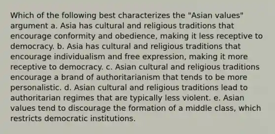 Which of the following best characterizes the "Asian values" argument a. Asia has cultural and religious traditions that encourage conformity and obedience, making it less receptive to democracy. b. Asia has cultural and religious traditions that encourage individualism and free expression, making it more receptive to democracy. c. Asian cultural and religious traditions encourage a brand of authoritarianism that tends to be more personalistic. d. Asian cultural and religious traditions lead to authoritarian regimes that are typically less violent. e. Asian values tend to discourage the formation of a middle class, which restricts democratic institutions.