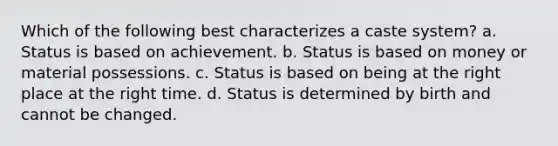 Which of the following best characterizes a caste system? a. Status is based on achievement. b. Status is based on money or material possessions. c. Status is based on being at the right place at the right time. d. Status is determined by birth and cannot be changed.