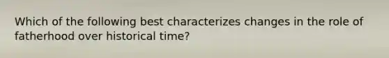 Which of the following best characterizes changes in the role of fatherhood over historical time?