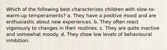 Which of the following best characterizes children with slow-to-warm-up temperaments? a. They have a positive mood and are enthusiastic about new experiences. b. They often react vigorously to changes in their routines. c. They are quite inactive and somewhat moody. d. They show low levels of behavioural inhibition.