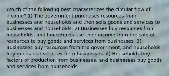 Which of the following best characterizes the circular flow of income? 1) The government purchases resources from businesses and households and then sells goods and services to businesses and households. 2) Businesses buy resources from households, and households use their income from the sale of resources to buy goods and services from businesses. 3) Businesses buy resources from the government, and households buy goods and services from businesses. 4) Households buy factors of production from businesses, and businesses buy goods and services from households.