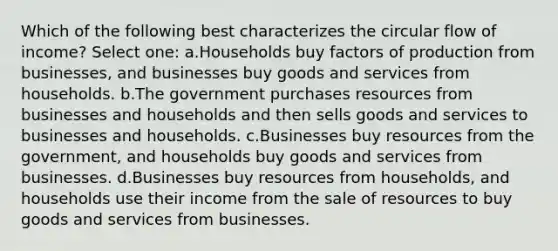 Which of the following best characterizes the circular flow of income? Select one: a.Households buy factors of production from businesses, and businesses buy goods and services from households. b.The government purchases resources from businesses and households and then sells goods and services to businesses and households. c.Businesses buy resources from the government, and households buy goods and services from businesses. d.Businesses buy resources from households, and households use their income from the sale of resources to buy goods and services from businesses.