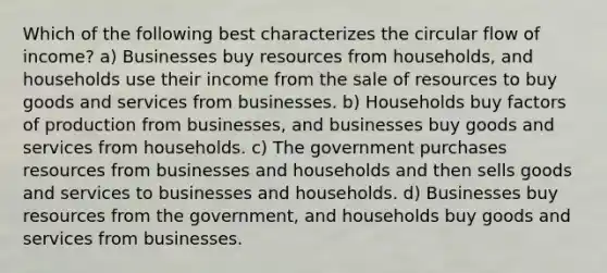 Which of the following best characterizes the circular flow of income? a) Businesses buy resources from households, and households use their income from the sale of resources to buy goods and services from businesses. b) Households buy factors of production from businesses, and businesses buy goods and services from households. c) The government purchases resources from businesses and households and then sells goods and services to businesses and households. d) Businesses buy resources from the government, and households buy goods and services from businesses.