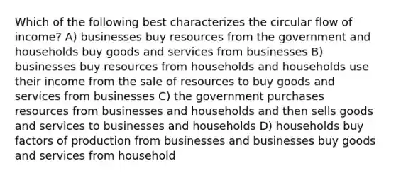 Which of the following best characterizes the circular flow of income? A) businesses buy resources from the government and households buy goods and services from businesses B) businesses buy resources from households and households use their income from the sale of resources to buy goods and services from businesses C) the government purchases resources from businesses and households and then sells goods and services to businesses and households D) households buy factors of production from businesses and businesses buy goods and services from household