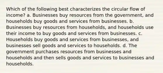 Which of the following best characterizes the circular flow of income? a. Businesses buy resources from the government, and households buy goods and services from businesses. b. Businesses buy resources from households, and households use their income to buy goods and services from businesses. c. Households buy goods and services from businesses, and businesses sell goods and services to households. d. The government purchases resources from businesses and households and then sells goods and services to businesses and households.