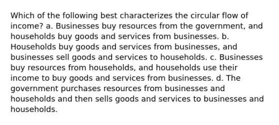 Which of the following best characterizes the circular flow of income? a. Businesses buy resources from the government, and households buy goods and services from businesses. b. Households buy goods and services from businesses, and businesses sell goods and services to households. c. Businesses buy resources from households, and households use their income to buy goods and services from businesses. d. The government purchases resources from businesses and households and then sells goods and services to businesses and households.