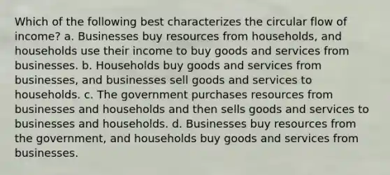 Which of the following best characterizes the circular flow of income? a. Businesses buy resources from households, and households use their income to buy goods and services from businesses. b. Households buy goods and services from businesses, and businesses sell goods and services to households. c. The government purchases resources from businesses and households and then sells goods and services to businesses and households. d. Businesses buy resources from the government, and households buy goods and services from businesses.