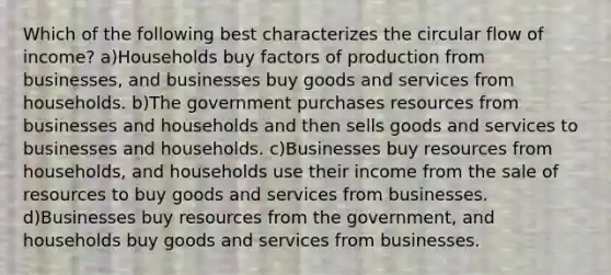 Which of the following best characterizes the circular flow of income? a)Households buy factors of production from businesses, and businesses buy goods and services from households. b)The government purchases resources from businesses and households and then sells goods and services to businesses and households. c)Businesses buy resources from households, and households use their income from the sale of resources to buy goods and services from businesses. d)Businesses buy resources from the government, and households buy goods and services from businesses.