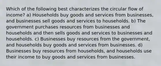 Which of the following best characterizes the circular flow of income? a) Households buy goods and services from businesses, and businesses sell goods and services to households. b) The government purchases resources from businesses and households and then sells goods and services to businesses and households. c) Businesses buy resources from the government, and households buy goods and services from businesses. d) Businesses buy resources from households, and households use their income to buy goods and services from businesses.