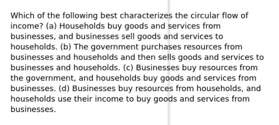 Which of the following best characterizes the circular flow of income? (a) Households buy goods and services from businesses, and businesses sell goods and services to households. (b) The government purchases resources from businesses and households and then sells goods and services to businesses and households. (c) Businesses buy resources from the government, and households buy goods and services from businesses. (d) Businesses buy resources from households, and households use their income to buy goods and services from businesses.