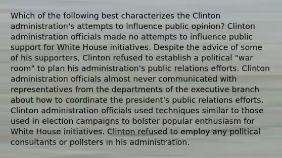 Which of the following best characterizes the Clinton administration's attempts to influence public opinion? Clinton administration officials made no attempts to influence public support for White House initiatives. Despite the advice of some of his supporters, Clinton refused to establish a political "war room" to plan his administration's public relations efforts. Clinton administration officials almost never communicated with representatives from the departments of the executive branch about how to coordinate the president's public relations efforts. Clinton administration officials used techniques similar to those used in election campaigns to bolster popular enthusiasm for White House initiatives. Clinton refused to employ any political consultants or pollsters in his administration.