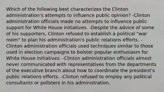 Which of the following best characterizes the Clinton administration's attempts to influence public opinion? -Clinton administration officials made no attempts to influence public support for White House initiatives. -Despite the advice of some of his supporters, Clinton refused to establish a political "war room" to plan his administration's public relations efforts. -Clinton administration officials used techniques similar to those used in election campaigns to bolster popular enthusiasm for White House initiatives. -Clinton administration officials almost never communicated with representatives from the departments of the executive branch about how to coordinate the president's public relations efforts. -Clinton refused to employ any political consultants or pollsters in his administration.