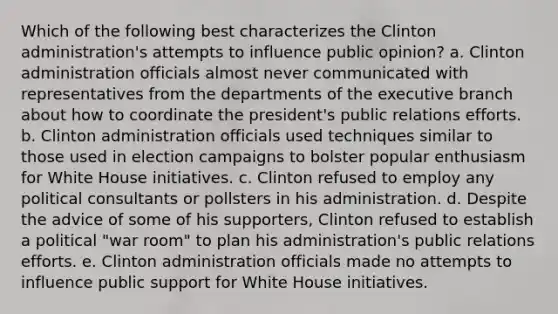 Which of the following best characterizes the Clinton administration's attempts to influence public opinion? a. Clinton administration officials almost never communicated with representatives from the departments of the executive branch about how to coordinate the president's public relations efforts. b. Clinton administration officials used techniques similar to those used in election campaigns to bolster popular enthusiasm for White House initiatives. c. Clinton refused to employ any political consultants or pollsters in his administration. d. Despite the advice of some of his supporters, Clinton refused to establish a political "war room" to plan his administration's public relations efforts. e. Clinton administration officials made no attempts to influence public support for White House initiatives.