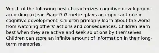 Which of the following best characterizes cognitive development according to Jean Piaget? Genetics plays an important role in cognitive development. Children primarily learn about the world from watching others' actions and consequences. Children learn best when they are active and seek solutions by themselves. Children can store an infinite amount of information in their long-term memories.