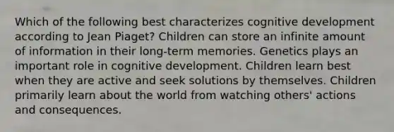 Which of the following best characterizes cognitive development according to Jean Piaget? Children can store an infinite amount of information in their long-term memories. Genetics plays an important role in cognitive development. Children learn best when they are active and seek solutions by themselves. Children primarily learn about the world from watching others' actions and consequences.