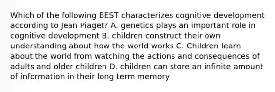 Which of the following BEST characterizes cognitive development according to Jean Piaget? A. genetics plays an important role in cognitive development B. children construct their own understanding about how the world works C. Children learn about the world from watching the actions and consequences of adults and older children D. children can store an infinite amount of information in their long term memory