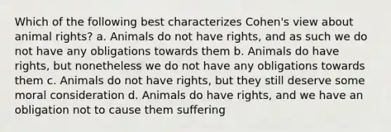 Which of the following best characterizes Cohen's view about animal rights? a. Animals do not have rights, and as such we do not have any obligations towards them b. Animals do have rights, but nonetheless we do not have any obligations towards them c. Animals do not have rights, but they still deserve some moral consideration d. Animals do have rights, and we have an obligation not to cause them suffering