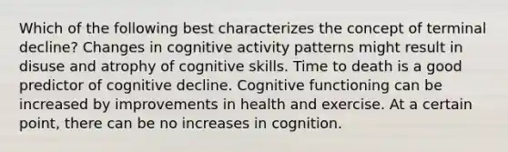 Which of the following best characterizes the concept of terminal decline? Changes in cognitive activity patterns might result in disuse and atrophy of cognitive skills. Time to death is a good predictor of cognitive decline. Cognitive functioning can be increased by improvements in health and exercise. At a certain point, there can be no increases in cognition.