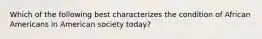 Which of the following best characterizes the condition of African Americans in American society today?