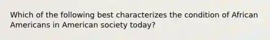 Which of the following best characterizes the condition of African Americans in American society today?