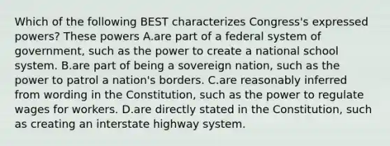 Which of the following BEST characterizes Congress's expressed powers? These powers A.are part of a federal system of government, such as the power to create a national school system. B.are part of being a sovereign nation, such as the power to patrol a nation's borders. C.are reasonably inferred from wording in the Constitution, such as the power to regulate wages for workers. D.are directly stated in the Constitution, such as creating an interstate highway system.