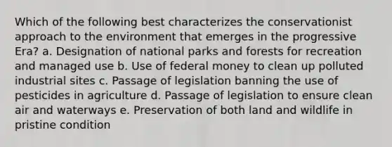 Which of the following best characterizes the conservationist approach to the environment that emerges in the progressive Era? a. Designation of national parks and forests for recreation and managed use b. Use of federal money to clean up polluted industrial sites c. Passage of legislation banning the use of pesticides in agriculture d. Passage of legislation to ensure clean air and waterways e. Preservation of both land and wildlife in pristine condition