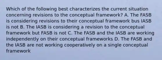 Which of the following best characterizes the current situation concerning revisions to the conceptual framework? A. The FASB is considering revisions to their conceptual framework bus IASB is not B. The IASB is considering a revision to the conceptual framework but FASB is not C. The FASB and the IASB are working independently on their conceptual frameworks D. The FASB and the IASB are not working cooperatively on a single conceptual framework