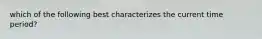 which of the following best characterizes the current time period?