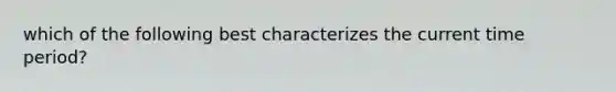 which of the following best characterizes the current time period?