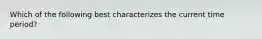 Which of the following best characterizes the current time period?