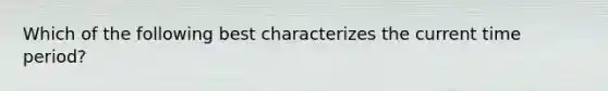 Which of the following best characterizes the current time period?