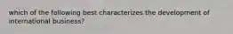 which of the following best characterizes the development of international business?