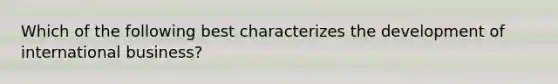 Which of the following best characterizes the development of international business?