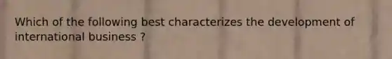 Which of the following best characterizes the development of international business ?