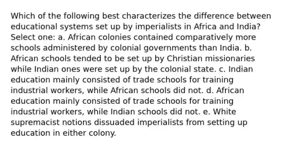 Which of the following best characterizes the difference between educational systems set up by imperialists in Africa and India? Select one: a. African colonies contained comparatively more schools administered by colonial governments than India. b. African schools tended to be set up by <a href='https://www.questionai.com/knowledge/k5L2O0x9eF-christian-missionaries' class='anchor-knowledge'>christian missionaries</a> while Indian ones were set up by the colonial state. c. Indian education mainly consisted of trade schools for training industrial workers, while African schools did not. d. African education mainly consisted of trade schools for training industrial workers, while Indian schools did not. e. White supremacist notions dissuaded imperialists from setting up education in either colony.