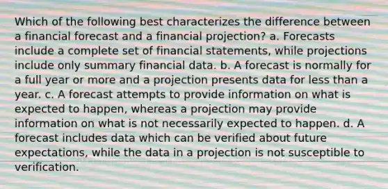 Which of the following best characterizes the difference between a financial forecast and a financial projection? a. Forecasts include a complete set of financial statements, while projections include only summary financial data. b. A forecast is normally for a full year or more and a projection presents data for less than a year. c. A forecast attempts to provide information on what is expected to happen, whereas a projection may provide information on what is not necessarily expected to happen. d. A forecast includes data which can be verified about future expectations, while the data in a projection is not susceptible to verification.