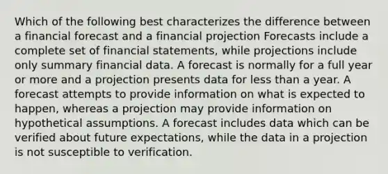 Which of the following best characterizes the difference between a financial forecast and a financial projection Forecasts include a complete set of financial statements, while projections include only summary financial data. A forecast is normally for a full year or more and a projection presents data for less than a year. A forecast attempts to provide information on what is expected to happen, whereas a projection may provide information on hypothetical assumptions. A forecast includes data which can be verified about future expectations, while the data in a projection is not susceptible to verification.